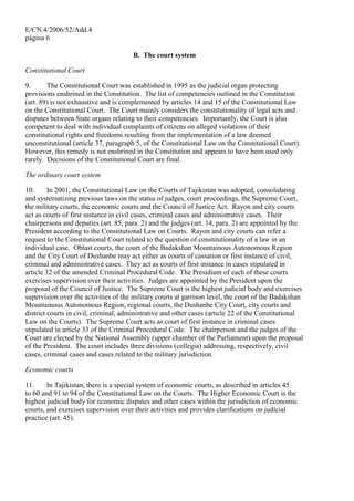 E/CN.4/2006/52/Add.4
página 6
B. The court system
Constitutional Court
9. The Constitutional Court was established in 1995 as the judicial organ protecting
provisions enshrined in the Constitution. The list of competencies outlined in the Constitution
(art. 89) is not exhaustive and is complemented by articles 14 and 15 of the Constitutional Law
on the Constitutional Court. The Court mainly considers the constitutionality of legal acts and
disputes between State organs relating to their competencies. Importantly, the Court is also
competent to deal with individual complaints of citizens on alleged violations of their
constitutional rights and freedoms resulting from the implementation of a law deemed
unconstitutional (article 37, paragraph 5, of the Constitutional Law on the Constitutional Court).
However, this remedy is not enshrined in the Constitution and appears to have been used only
rarely. Decisions of the Constitutional Court are final.
The ordinary court system
10. In 2001, the Constitutional Law on the Courts of Tajikistan was adopted, consolidating
and systematizing previous laws on the status of judges, court proceedings, the Supreme Court,
the military courts, the economic courts and the Council of Justice Act. Rayon and city courts
act as courts of first instance in civil cases, criminal cases and administrative cases. Their
chairpersons and deputies (art. 85, para. 2) and the judges (art. 14, para. 2) are appointed by the
President according to the Constitutional Law on Courts. Rayon and city courts can refer a
request to the Constitutional Court related to the question of constitutionality of a law in an
individual case. Oblast courts, the court of the Badakshan Mountainous Autonomous Region
and the City Court of Dushanbe may act either as courts of cassation or first instance of civil,
criminal and administrative cases. They act as courts of first instance in cases stipulated in
article 32 of the amended Criminal Procedural Code. The Presidium of each of these courts
exercises supervision over their activities. Judges are appointed by the President upon the
proposal of the Council of Justice. The Supreme Court is the highest judicial body and exercises
supervision over the activities of the military courts at garrison level, the court of the Badakshan
Mountainous Autonomous Region, regional courts, the Dushanbe City Court, city courts and
district courts in civil, criminal, administrative and other cases (article 22 of the Constitutional
Law on the Courts). The Supreme Court acts as court of first instance in criminal cases
stipulated in article 33 of the Criminal Procedural Code. The chairperson and the judges of the
Court are elected by the National Assembly (upper chamber of the Parliament) upon the proposal
of the President. The court includes three divisions (collegia) addressing, respectively, civil
cases, criminal cases and cases related to the military jurisdiction.
Economic courts
11. In Tajikistan, there is a special system of economic courts, as described in articles 45
to 60 and 91 to 94 of the Constitutional Law on the Courts. The Higher Economic Court is the
highest judicial body for economic disputes and other cases within the jurisdiction of economic
courts, and exercises supervision over their activities and provides clarifications on judicial
practice (art. 45).
 