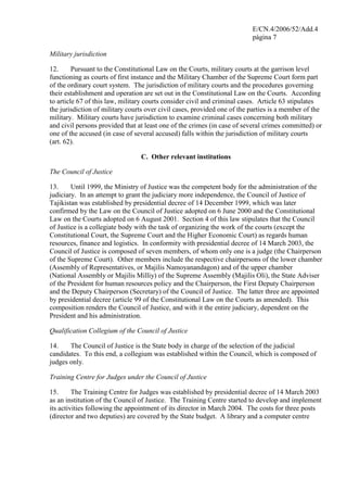 E/CN.4/2006/52/Add.4
página 7
Military jurisdiction
12. Pursuant to the Constitutional Law on the Courts, military courts at the garrison level
functioning as courts of first instance and the Military Chamber of the Supreme Court form part
of the ordinary court system. The jurisdiction of military courts and the procedures governing
their establishment and operation are set out in the Constitutional Law on the Courts. According
to article 67 of this law, military courts consider civil and criminal cases. Article 63 stipulates
the jurisdiction of military courts over civil cases, provided one of the parties is a member of the
military. Military courts have jurisdiction to examine criminal cases concerning both military
and civil persons provided that at least one of the crimes (in case of several crimes committed) or
one of the accused (in case of several accused) falls within the jurisdiction of military courts
(art. 62).
C. Other relevant institutions
The Council of Justice
13. Until 1999, the Ministry of Justice was the competent body for the administration of the
judiciary. In an attempt to grant the judiciary more independence, the Council of Justice of
Tajikistan was established by presidential decree of 14 December 1999, which was later
confirmed by the Law on the Council of Justice adopted on 6 June 2000 and the Constitutional
Law on the Courts adopted on 6 August 2001. Section 4 of this law stipulates that the Council
of Justice is a collegiate body with the task of organizing the work of the courts (except the
Constitutional Court, the Supreme Court and the Higher Economic Court) as regards human
resources, finance and logistics. In conformity with presidential decree of 14 March 2003, the
Council of Justice is composed of seven members, of whom only one is a judge (the Chairperson
of the Supreme Court). Other members include the respective chairpersons of the lower chamber
(Assembly of Representatives, or Majilis Namoyanandagon) and of the upper chamber
(National Assembly or Majilis Milliy) of the Supreme Assembly (Majilis Oli), the State Adviser
of the President for human resources policy and the Chairperson, the First Deputy Chairperson
and the Deputy Chairperson (Secretary) of the Council of Justice. The latter three are appointed
by presidential decree (article 99 of the Constitutional Law on the Courts as amended). This
composition renders the Council of Justice, and with it the entire judiciary, dependent on the
President and his administration.
Qualification Collegium of the Council of Justice
14. The Council of Justice is the State body in charge of the selection of the judicial
candidates. To this end, a collegium was established within the Council, which is composed of
judges only.
Training Centre for Judges under the Council of Justice
15. The Training Centre for Judges was established by presidential decree of 14 March 2003
as an institution of the Council of Justice. The Training Centre started to develop and implement
its activities following the appointment of its director in March 2004. The costs for three posts
(director and two deputies) are covered by the State budget. A library and a computer centre
 