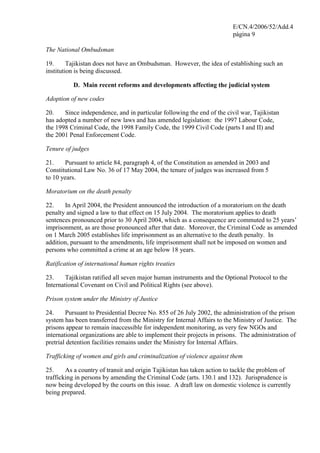 E/CN.4/2006/52/Add.4
página 9
The National Ombudsman
19. Tajikistan does not have an Ombudsman. However, the idea of establishing such an
institution is being discussed.
D. Main recent reforms and developments affecting the judicial system
Adoption of new codes
20. Since independence, and in particular following the end of the civil war, Tajikistan
has adopted a number of new laws and has amended legislation: the 1997 Labour Code,
the 1998 Criminal Code, the 1998 Family Code, the 1999 Civil Code (parts I and II) and
the 2001 Penal Enforcement Code.
Tenure of judges
21. Pursuant to article 84, paragraph 4, of the Constitution as amended in 2003 and
Constitutional Law No. 36 of 17 May 2004, the tenure of judges was increased from 5
to 10 years.
Moratorium on the death penalty
22. In April 2004, the President announced the introduction of a moratorium on the death
penalty and signed a law to that effect on 15 July 2004. The moratorium applies to death
sentences pronounced prior to 30 April 2004, which as a consequence are commuted to 25 years’
imprisonment, as are those pronounced after that date. Moreover, the Criminal Code as amended
on 1 March 2005 establishes life imprisonment as an alternative to the death penalty. In
addition, pursuant to the amendments, life imprisonment shall not be imposed on women and
persons who committed a crime at an age below 18 years.
Ratification of international human rights treaties
23. Tajikistan ratified all seven major human instruments and the Optional Protocol to the
International Covenant on Civil and Political Rights (see above).
Prison system under the Ministry of Justice
24. Pursuant to Presidential Decree No. 855 of 26 July 2002, the administration of the prison
system has been transferred from the Ministry for Internal Affairs to the Ministry of Justice. The
prisons appear to remain inaccessible for independent monitoring, as very few NGOs and
international organizations are able to implement their projects in prisons. The administration of
pretrial detention facilities remains under the Ministry for Internal Affairs.
Trafficking of women and girls and criminalization of violence against them
25. As a country of transit and origin Tajikistan has taken action to tackle the problem of
trafficking in persons by amending the Criminal Code (arts. 130.1 and 132). Jurisprudence is
now being developed by the courts on this issue. A draft law on domestic violence is currently
being prepared.
 