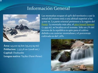 Información General Las montañas ocupan el 93% del territorio y casi la mitad del mismo está a una altitud superior a los 3.000 m. La parte oriental pertenece a la región del Pamir. La montaña más alta, el pico Ismail Samani (7.495 m), se localiza en el noreste. Sólo un 7% del terreno de la república es apto para el cultivo debido a su carácter montañoso y el porcentaje cultivado es del 7,6%.Área: 143,100 sq km (55,213 sq mi) Poblacion:7,373.8 00(2008est.)Capital: DushanbeLenguanativa:Tayiko (Farsi-Perso)