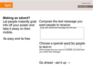 Compose the text message you want people to receive:    Type your advert text message into this box. Choose a special word for people to text-in: When people text your word in to 82958, we send them your advert text message. Go ahead - set it up -> Making an advert? Let people instantly grab info off your poster and take it away on their mobile.   Its easy and its free. 