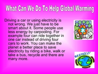 Driving a car or using electricity is not wrong. We just have to be smart about it. Some people use less energy by carpooling. For example four can ride together in one car instead of driving four cars to work. You can make the planet a better place to save electricity by riding a bike, walk or take a bus, recycle and there are many more. What Can We Do To Help Global Warming 