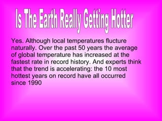 Is The Earth Really Getting Hotter Yes. Although local temperatures flucture naturally. Over the past 50 years the average of global temperature has increased at the fastest rate in record history. And experts think that the trend is accelerating: the 10 most hottest years on record have all occurred since 1990 