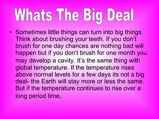 Sometimes little things can turn into big things. Think about brushing your teeth. If you don’t brush for one day chances are nothing bad will happen but if you don’t brush for one month you may   develop a cavity. It’s the same thing with global temperature. If the temperature rises above normal levels for a few days its not a big deal- the Earth will stay more or less the same. But if the temperature continues to rise over a long period time .  Whats The Big Deal 