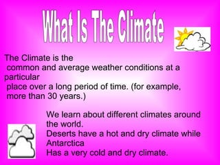 What Is The Climate The Climate is the  common and average weather conditions at a particular place over a long period of time. (for example, more than 30 years.) We learn about different climates around the world. Deserts have a hot and dry climate while Antarctica Has a very cold and dry climate.   