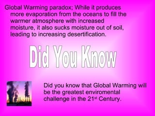 Global Warming paradox; While it produces more evaporation from the oceans to fill the warmer atmosphere with increased moisture, it also sucks moisture out of soil, leading to increasing desertification. Did You Know Did you know that Global Warming will be the greatest enviromental challenge in the 21 st  Century. 