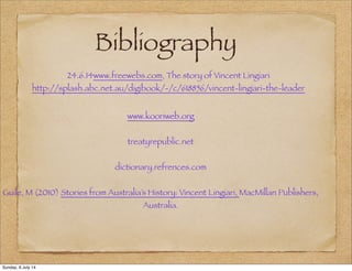 Bibliography
24.6.14www.freewebs.com, The story of Vincent Lingiari
http://splash.abc.net.au/digibook/-/c/618856/vincent-lingiari-the-leader
www.kooriweb.org
treatyrepublic.net
dictionary.refrences.com
Guile, M (2010) Stories from Australia’s History: Vincent Lingiari, MacMillan Publishers,
Australia.
Sunday, 6 July 14
 