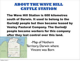 ABOUT THE WAVE HILL
CATTLE STATION
The Wave Hill Station is 600 kilometres
south of Darwin. It used to belong to the
Gurindji people but then became leased by
Vestey Pastoral Company. The Gurindji
people became workers for this company
after they lost control over this land.
-Map of Nothern
Territory, Darwin where
Vincent was Born
Sunday, 6 July 14
 