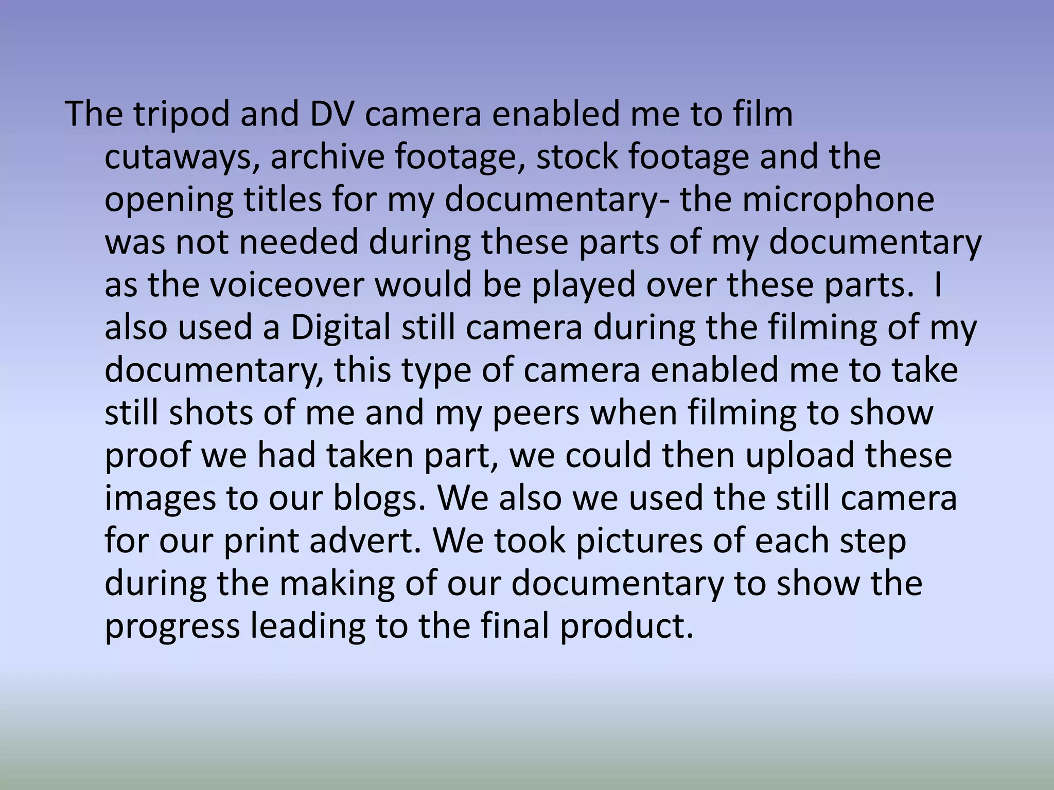 The tripod and DV camera enabled me to film
  cutaways, archive footage, stock footage and the
  opening titles for my documentary- the microphone
  was not needed during these parts of my documentary
  as the voiceover would be played over these parts. I
  also used a Digital still camera during the filming of my
  documentary, this type of camera enabled me to take
  still shots of me and my peers when filming to show
  proof we had taken part, we could then upload these
  images to our blogs. We also we used the still camera
  for our print advert. We took pictures of each step
  during the making of our documentary to show the
  progress leading to the final product.
 