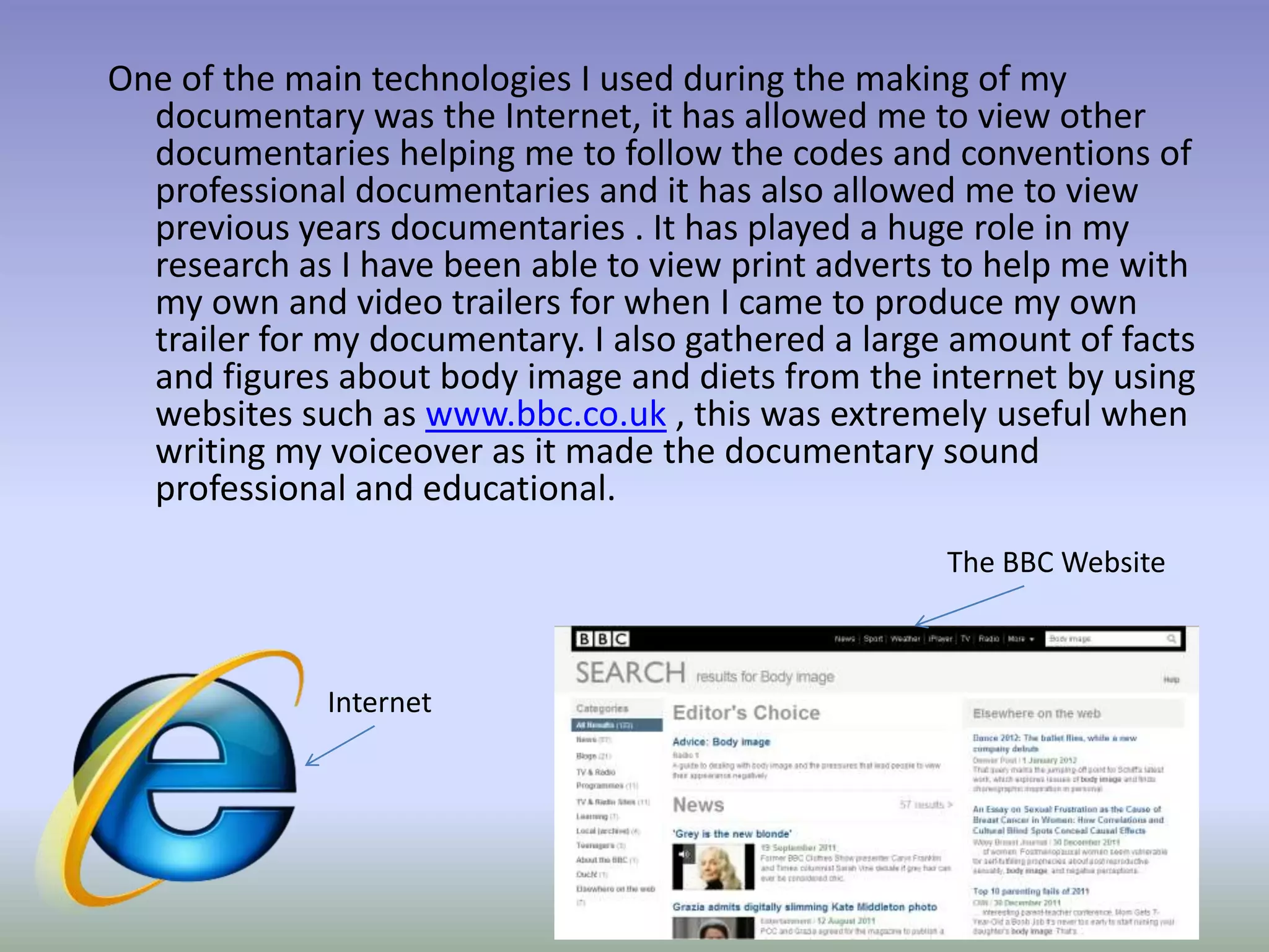 One of the main technologies I used during the making of my
  documentary was the Internet, it has allowed me to view other
  documentaries helping me to follow the codes and conventions of
  professional documentaries and it has also allowed me to view
  previous years documentaries . It has played a huge role in my
  research as I have been able to view print adverts to help me with
  my own and video trailers for when I came to produce my own
  trailer for my documentary. I also gathered a large amount of facts
  and figures about body image and diets from the internet by using
  websites such as www.bbc.co.uk , this was extremely useful when
  writing my voiceover as it made the documentary sound
  professional and educational.
                                                     The BBC Website



             Internet
 