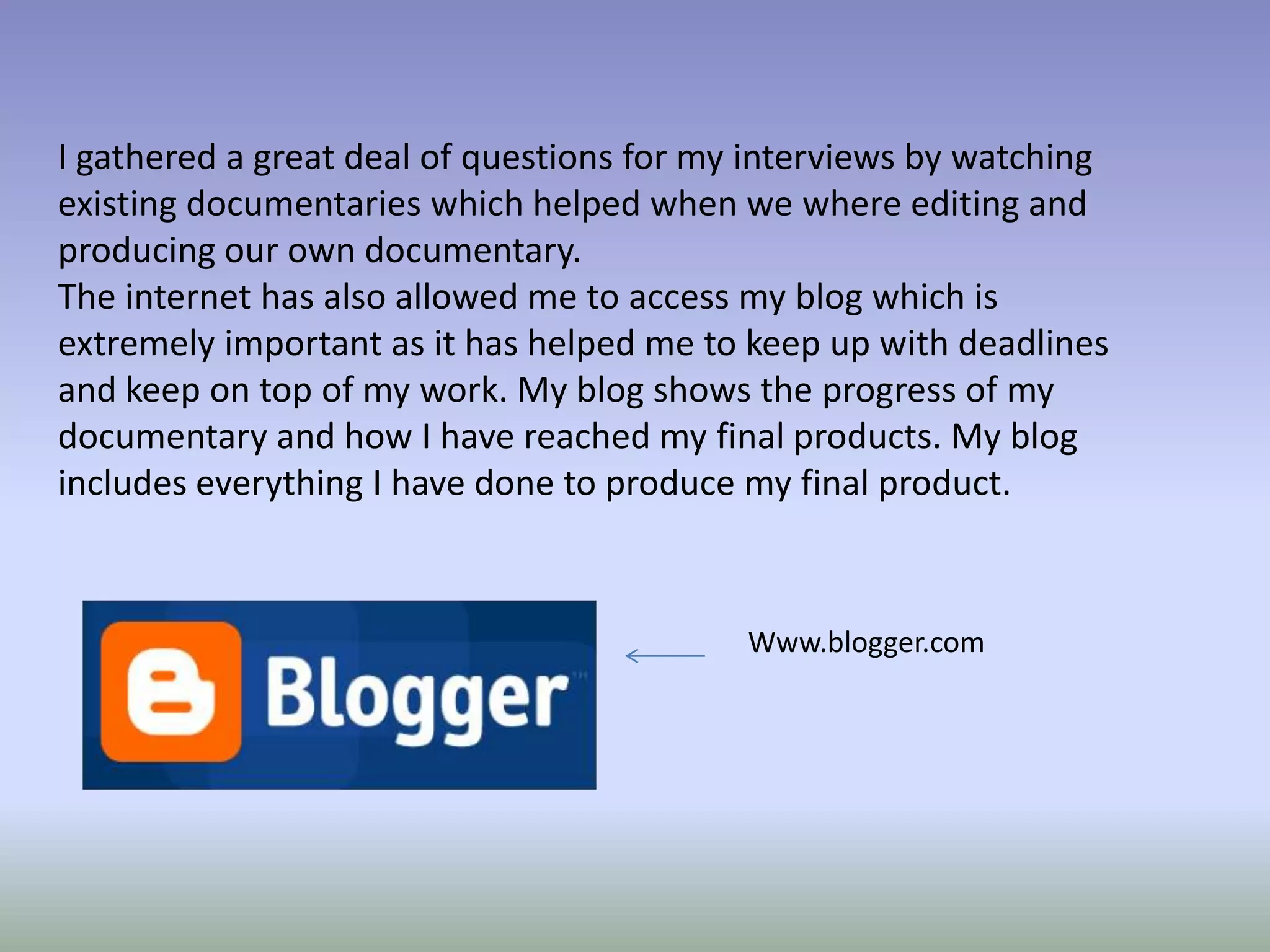 I gathered a great deal of questions for my interviews by watching
existing documentaries which helped when we where editing and
producing our own documentary.
The internet has also allowed me to access my blog which is
extremely important as it has helped me to keep up with deadlines
and keep on top of my work. My blog shows the progress of my
documentary and how I have reached my final products. My blog
includes everything I have done to produce my final product.



                                           Www.blogger.com
 