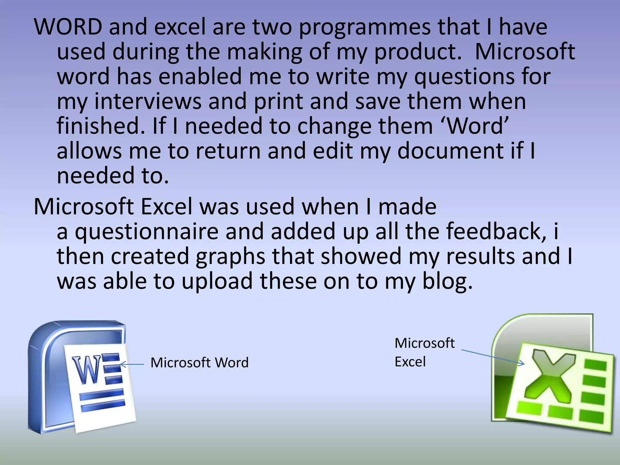 WORD and excel are two programmes that I have
 used during the making of my product. Microsoft
 word has enabled me to write my questions for
 my interviews and print and save them when
 finished. If I needed to change them ‘Word’
 allows me to return and edit my document if I
 needed to.
Microsoft Excel was used when I made
 a questionnaire and added up all the feedback, i
 then created graphs that showed my results and I
 was able to upload these on to my blog.

                                Microsoft
          Microsoft Word        Excel
 