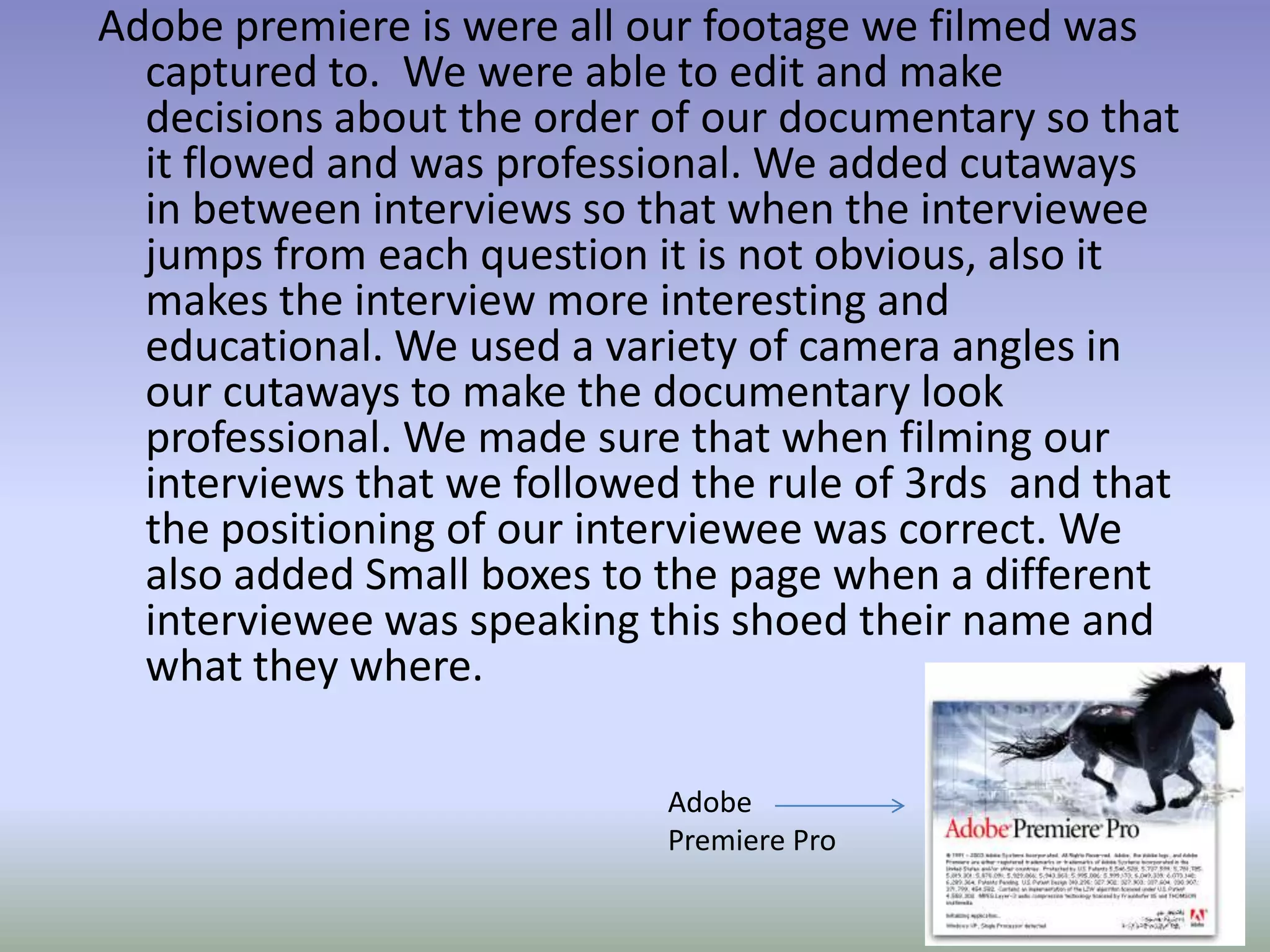 Adobe premiere is were all our footage we filmed was
  captured to. We were able to edit and make
  decisions about the order of our documentary so that
  it flowed and was professional. We added cutaways
  in between interviews so that when the interviewee
  jumps from each question it is not obvious, also it
  makes the interview more interesting and
  educational. We used a variety of camera angles in
  our cutaways to make the documentary look
  professional. We made sure that when filming our
  interviews that we followed the rule of 3rds and that
  the positioning of our interviewee was correct. We
  also added Small boxes to the page when a different
  interviewee was speaking this shoed their name and
  what they where.

                            Adobe
                            Premiere Pro
 