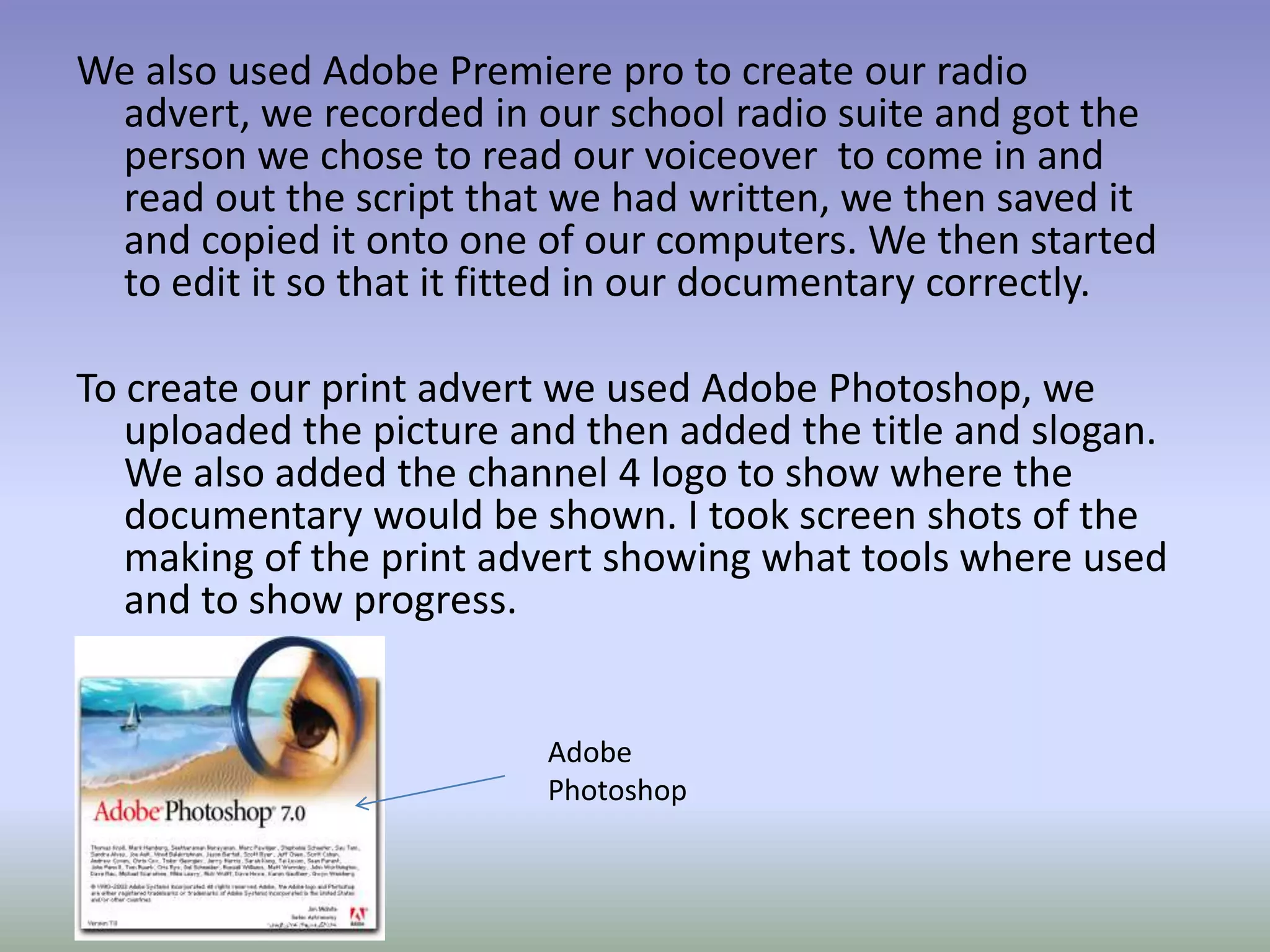 We also used Adobe Premiere pro to create our radio
 advert, we recorded in our school radio suite and got the
 person we chose to read our voiceover to come in and
 read out the script that we had written, we then saved it
 and copied it onto one of our computers. We then started
 to edit it so that it fitted in our documentary correctly.

To create our print advert we used Adobe Photoshop, we
   uploaded the picture and then added the title and slogan.
   We also added the channel 4 logo to show where the
   documentary would be shown. I took screen shots of the
   making of the print advert showing what tools where used
   and to show progress.


                         Adobe
                         Photoshop
 