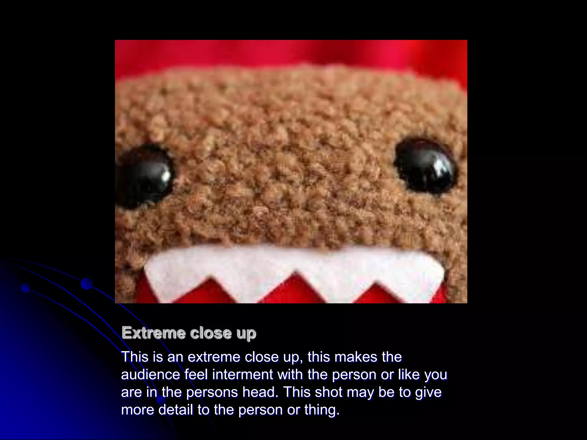 Extreme close upThis is an extreme close up, this makes the audience feel interment with the person or like you are in the persons head. This shot may be to give more detail to the person or thing.