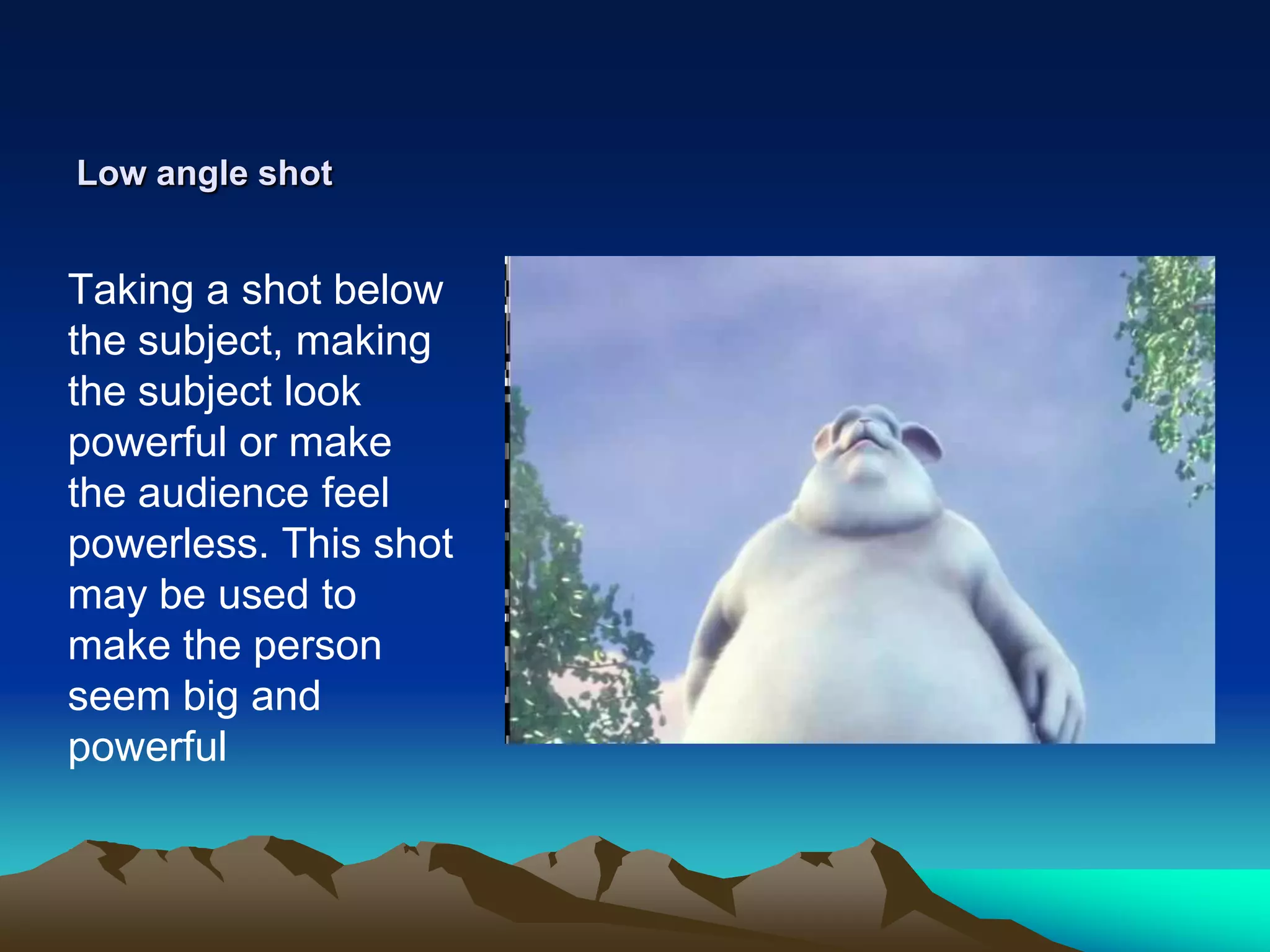 Low angle shotTaking a shot below the subject, making the subject look powerful or make the audience feel powerless. This shot may be used to make the person seem big and powerful