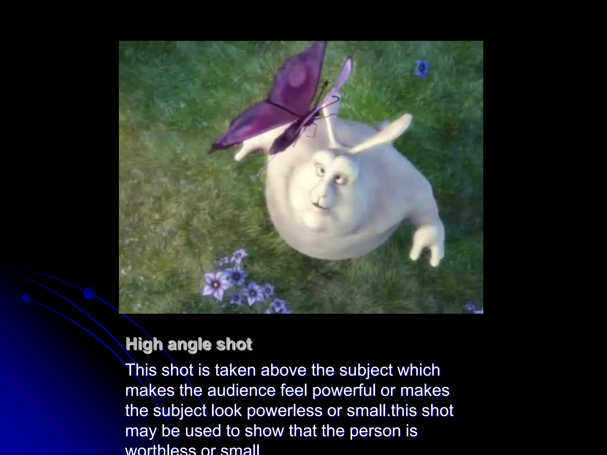 High angle shotThis shot is taken above the subject which makes the audience feel powerful or makes the subject look powerless or small.this shot may be used to show that the person is worthless or small