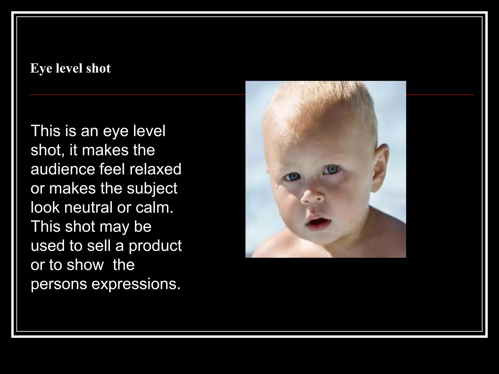 Eye level shotThis is an eye level shot, it makes the audience feel relaxed or makes the subject look neutral or calm. This shot may be used to sell a product  or to show  the persons expressions.