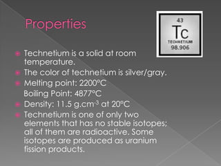    Technetium is a solid at room
    temperature.
   The color of technetium is silver/gray.
   Melting point: 2200°C
    Boiling Point: 4877°C
   Density: 11.5 g.cm-3 at 20°C
   Technetium is one of only two
    elements that has no stable isotopes;
    all of them are radioactive. Some
    isotopes are produced as uranium
    fission products.
 