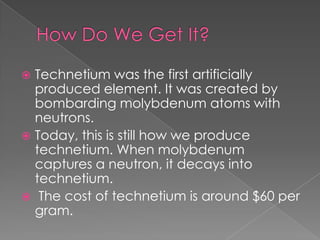 Technetium was the first artificially
  produced element. It was created by
  bombarding molybdenum atoms with
  neutrons.
 Today, this is still how we produce
  technetium. When molybdenum
  captures a neutron, it decays into
  technetium.
 The cost of technetium is around $60 per
  gram.
 