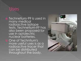  Technetium-99 is used in
  many medical
  radioactive isotope
  tests. Technetium-99 has
  also been proposed for
  use in optolectric
  nuclear batteries.
 One of Techntium's
  more useful uses is as a
  radioactive tracer that
  can be distributed
  throughout the body.
 