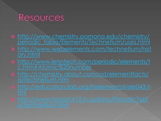    http://www.chemistry.pomona.edu/chemistry/
    periodic_table/Elements/Technetium/uses.html
   http://www.webelements.com/technetium/hist
    ory.html
   http://www.lenntech.com/periodic/elements/t
    c.htm#Atomic%20number
   http://chemistry.about.com/od/elementfacts/
    a/technetium.htm
   http://education.jlab.org/itselemental/ele043.h
    tml
   http://www.hobart.k12.in.us/ksms/PeriodicTabl
    e/technetium.htm
 