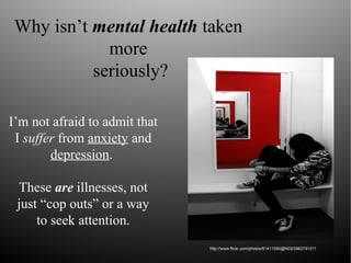 Why isn’t mental health taken
more
seriously?
I’m not afraid to admit that
I suffer from anxiety and
depression.
These are illnesses, not
just “cop outs” or a way
to seek attention.
http://www.flickr.com/photos/61411590@N03/5962791271
 