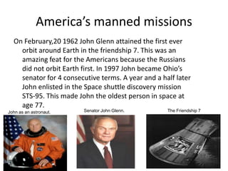 America’s manned missionsOn February,20 1962 John Glenn attained the first ever orbit around Earth in the friendship 7. This was an amazing feat for the Americans because the Russians did not orbit Earth first. In 1997 John became Ohio’s senator for 4 consecutive terms. A year and a half later John enlisted in the Space shuttle discovery mission STS-95. This made John the oldest person in space at age 77. Senator John Glenn.The Friendship 7John as an astronaut.