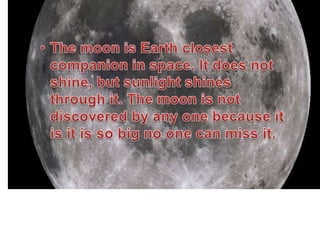 EARTH’S MOONThe moon is Earth closest companion in space. It does not shine, but sunlight shines through it. The moon is not discovered by any one because it is it is so big no one can miss it. Every month the moon goes through  phases. These phases in order are ;  new moon, waxing crescent,, 1st quarter,  waxing gibbous full moon, waning gibbous, 3rd quarter, and  Waxing gibbous.