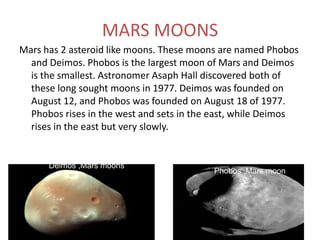 Mars exploration ProbesMars is a place of mass exploration probes including probes, rovers, and landers. 2/3 of the orbiters  to Mars have failed in exploring Mars but there have been many successful missions also. The most current missions is the Curiosity in 2011, Phobos-Grunt mission, also in 2011. In 2013, Nasa plans to send Maven, a rover, to send information about Mars atmosphere. Hopefully , Nasa will, one day be able to send humans into Mars…….. CuriosityPhobos-GruntMaven