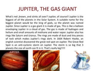 Jupiter’s Elements Jupiter is mainly composed of hydrogen with a quarter of the mass being helium and methane mixed in therefore making it an un-solid surface to walk on. Jupiter may also contain a core of heavier  elements.