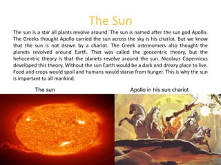 The SunThe sun is a star all plants revolve around. The sun is named after the sun god Apollo. The Greeks thought Apollo carried the sun across the sky is his chariot. But we know that the sun is not drawn by a chariot. The Greek astronomers also thought the  planets revolved around Earth. That was called the geocentric theory, but the heliocentric theory is that the planets revolve around the sun. Nicolaus Copernicus developed this theory. Without the sun Earth would be a dark and dreary place to live. Food and crops would spoil and humans would starve from hunger. This is why the sun is important to all mankind.Apollo in his sun chariotThe sun