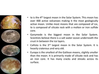 Ganymede is the biggest moon in the Solar System. Scientists believe there is a salt water ocean underneath the crust in between the ice layers.