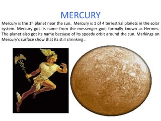 MERCURYMercury is the 1st planet near the sun.  Mercury is 1 of 4 terrestrial planets in the solar system. Mercury got its name from the messenger god, formally known as Hermes. The planet also got its name because of its speedy orbit around the sun. Markings on Mercury’s surface show that its still shrinking .