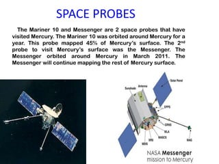 SPACE PROBES The Mariner 10 and Messenger are 2 space probes that have visited Mercury. The Mariner 10 was orbited around Mercury for a year. This probe mapped 45% of Mercury’s surface. The 2nd probe to visit Mercury’s surface was the Messenger. The Messenger orbited around Mercury in March 2011. The Messenger will continue mapping the rest of Mercury surface.                                                                                                        