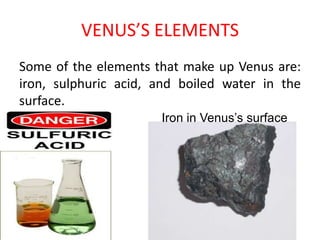 VENUS’S ELEMENTSSome of the elements that make up Venus are: iron, sulphuric acid, and boiled water in the surface.   Iron in Venus’s surface