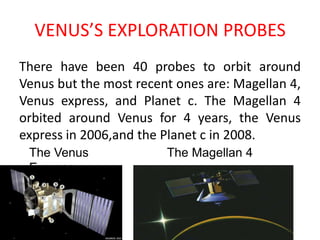 VENUS’S EXPLORATION PROBESThere have been 40 probes to orbit around Venus but the most recent ones are: Magellan 4, Venus express, and Planet c. The Magellan 4 orbited around Venus for 4 years, the Venus express in 2006,and the Planet c in 2008.The Venus ExpressThe Magellan 4