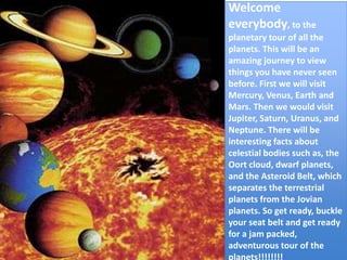 Welcome  everybody, to the planetary tour of all the planets. This will be an amazing journey to view things you have never seen before. First we will visit Mercury, Venus, Earth and Mars. Then we would visit Jupiter, Saturn, Uranus, and Neptune. There will be interesting facts about celestial bodies such as, the Oort cloud, dwarf planets,  and the Asteroid Belt, which separates the terrestrial planets from the Jovian planets. So get ready, buckle your seat belt and get ready for a jam packed, adventurous tour of the planets!!!!!!!! 