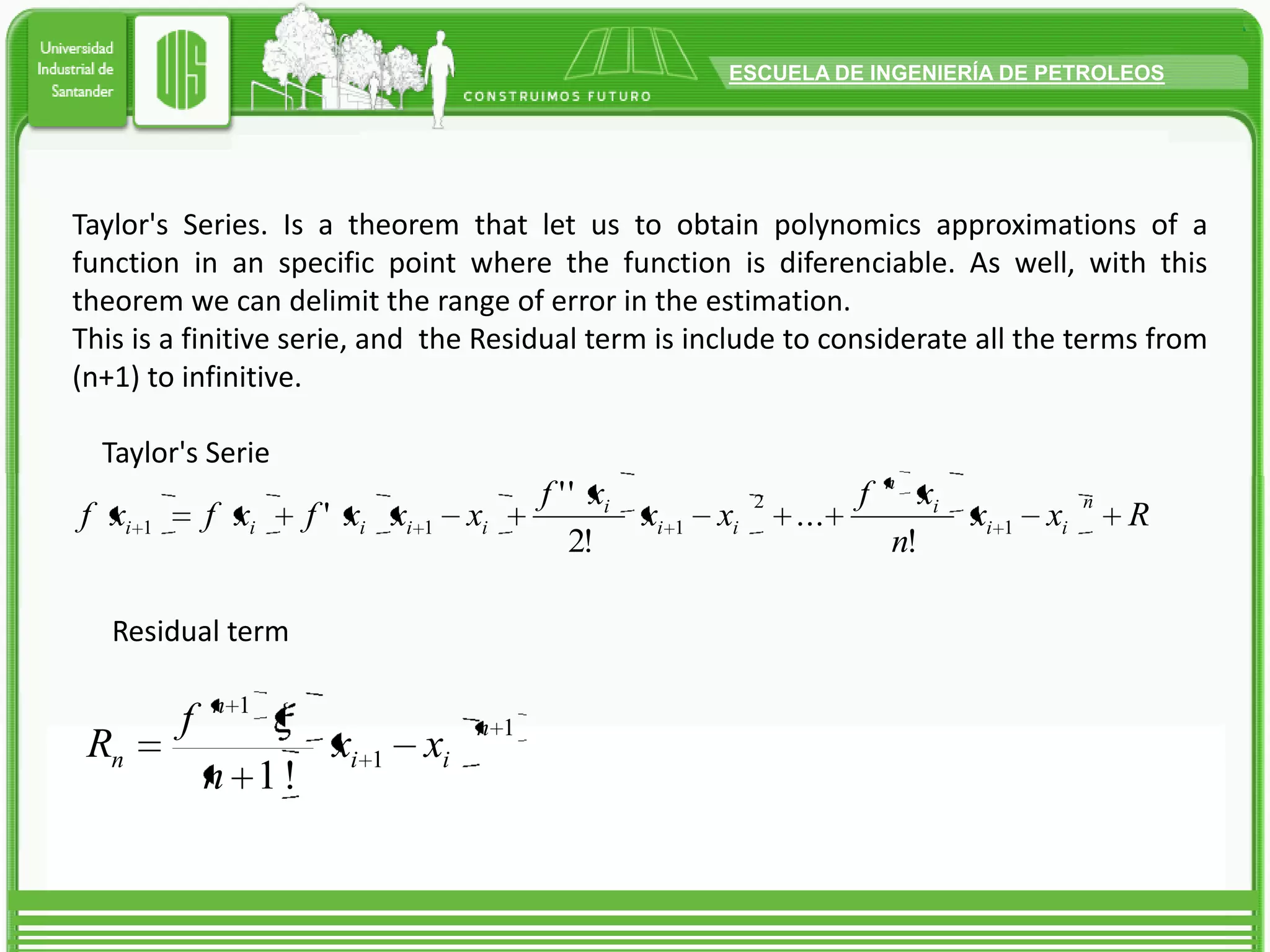 Taylor's Series. Is a theorem that let us to obtain polynomics approximations of a function in an specific point where the function is diferenciable. As well, with this theorem we can delimit the range of error in the estimation.This is a finitiveserie, and  the Residual term is include to considerate all the terms from (n+1) to infinitive.Taylor's SerieResidual term 