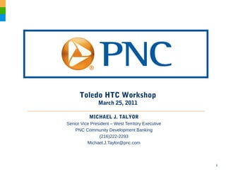 1
Toledo HTC Workshop
March 25, 2011
MICHAEL J. TALYOR
Senior Vice President – West Territory Executive
PNC Community Development Banking
(216)222-2293
Michael.J.Taylor@pnc.com
 