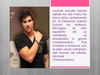 Lautner estudió karate
desde los seis hasta los
trece años, entrenando
en el Fabiano's Karate
School     en    Holland,
Míchigan.      Al    año
siguiente      de      su
comienzo,              ya
empezaba a ganar
campeonatos.          Fue
invitado a entrenar con
el siete veces campeón
del mundo de kárate,
Michael
Chaturantabut.
 