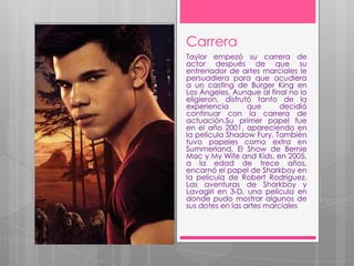 Carrera
Taylor empezó su carrera de
actor después de que su
entrenador de artes marciales le
persuadiera para que acudiera
a un casting de Burger King en
Los Ángeles. Aunque al final no lo
eligieron, disfrutó tanto de la
experiencia       que      decidió
continuar con la carrera de
actuación.Su primer papel fue
en el año 2001, apareciendo en
la película Shadow Fury. También
tuvo papeles como extra en
Summerland, El Show de Bernie
Mac y My Wife and Kids, en 2005,
a la edad de trece años,
encarnó el papel de Sharkboy en
la película de Robert Rodríguez,
Las aventuras de Sharkboy y
Lavagirl en 3-D, una película en
donde pudo mostrar algunos de
sus dotes en las artes marciales
 