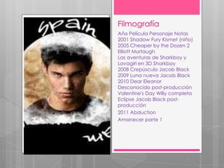 Filmografía
Año Película Personaje Notas
2001 Shadow Fury Kismet (niño)
2005 Cheaper by the Dozen 2
Elliott Murtaugh
Las aventuras de Sharkboy y
Lavagirl en 3D Sharkboy
2008 Crepúsculo Jacob Black
2009 Luna nueva Jacob Black
2010 Dear Eleanor
Desconocido post-producción
Valentine's Day Willy completa
Eclipse Jacob Black post-
producción
2011 Abduction
Amanecer parte 1
 