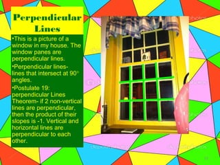 Perpendicular
    Lines
•This is a picture of a
window in my house. The
window panes are
perpendicular lines.
•Perpendicular lines-
lines that intersect at 90°
angles.
•Postulate 19:
perpendicular Lines
Theorem- if 2 non-vertical
lines are perpendicular,
then the product of their
slopes is -1. Vertical and
horizontal lines are
perpendicular to each
other.

                              12
 