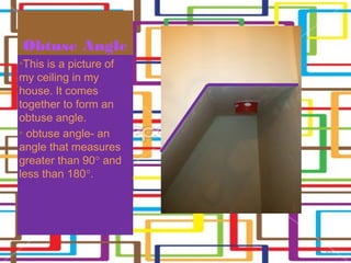 Obtuse Angle
•This is a picture of
my ceiling in my
house. It comes
together to form an
obtuse angle.
• obtuse angle- an
angle that measures
greater than 90° and
less than 180°.




                        13
 