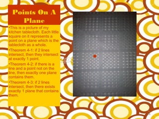 Points On A
     Plane
•This is a picture of my
kitchen tablecloth. Each little
square on it represents a
point on a plane which is the
tablecloth as a whole.
•Theorem 4-1: if 2 lines
intersect, then they intersect
at exactly 1 point.
•Theorem 4-2: if there is a
line and a point not on the
line, then exactly one plane
contains them.
•Theorem 4-3: if 2 lines
intersect, then there exists
exactly 1 plane that contains
them.



                                  14
 