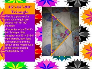 45°-45°-90°
   Triangle
•This is a picture of a
quilt. On the quilt are
several 45°-45°-90°
triangles.
•Properties of a 45°-45°-
90° Triangle: Side
Lengths- in a 45°-45°-90°
right triangle, both legs
are congruent and the
length of the hypotenuse
is the length of a leg
multiplied by √2.




                            16
 