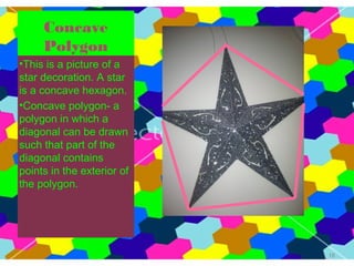 Concave
     Polygon
•This is a picture of a
star decoration. A star
is a concave hexagon.
•Concave polygon- a
polygon in which a
diagonal can be drawn
such that part of the
diagonal contains
points in the exterior of
the polygon.




                            18
 
