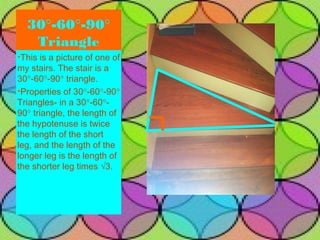 30°-60°-90°
   Triangle
•This is a picture of one of
my stairs. The stair is a
30°-60°-90° triangle.
•Properties of 30°-60°-90°
Triangles- in a 30°-60°-
90° triangle, the length of
the hypotenuse is twice
the length of the short
leg, and the length of the
longer leg is the length of
the shorter leg times √3.




                               19
 