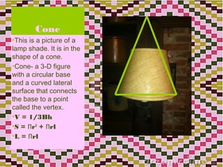Cone
•This is a picture of a
lamp shade. It is in the
shape of a cone.
•Cone- a 3-D figure
with a circular base
and a curved lateral
surface that connects
the base to a point
called the vertex.
•V = 1/3Bh
•S = Πr2 + Πrl
•L = Πrl


                           21
 